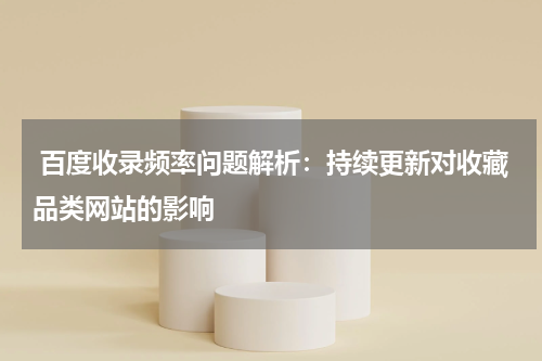  百度收录频率问题解析：持续更新对收藏品类网站的影响