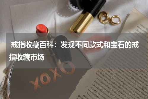  戒指收藏百科：发现不同款式和宝石的戒指收藏市场