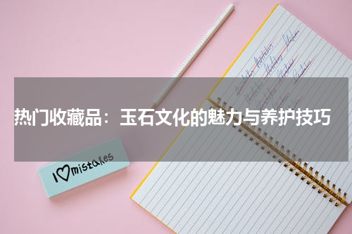  热门收藏品：玉石文化的魅力与养护技巧