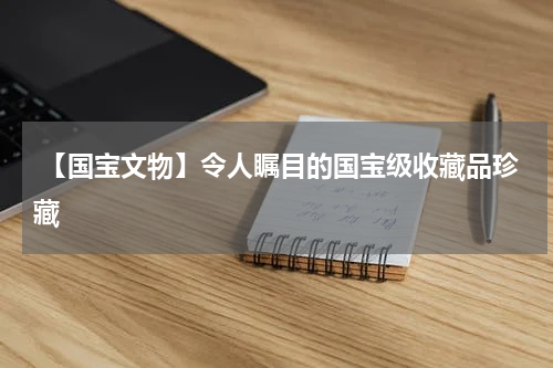  【国宝文物】令人瞩目的国宝级收藏品珍藏
