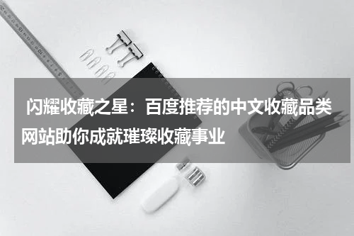  闪耀收藏之星：百度推荐的中文收藏品类网站助你成就璀璨收藏事业