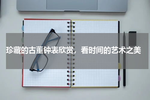  珍藏的古董钟表欣赏，看时间的艺术之美