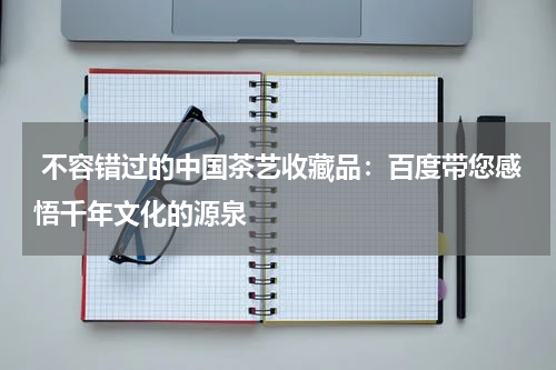  不容错过的中国茶艺收藏品：百度带您感悟千年文化的源泉