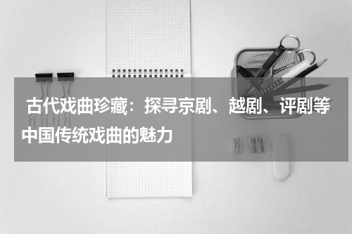  古代戏曲珍藏：探寻京剧、越剧、评剧等中国传统戏曲的魅力