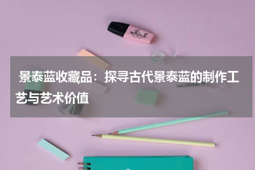  景泰蓝收藏品：探寻古代景泰蓝的制作工艺与艺术价值
