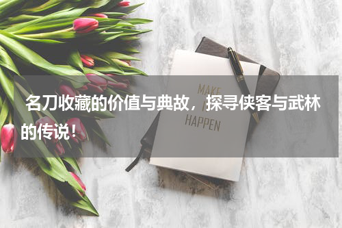  名刀收藏的价值与典故，探寻侠客与武林的传说！