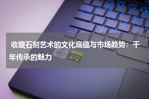 收藏石刻艺术的文化底蕴与市场趋势：千年传承的魅力