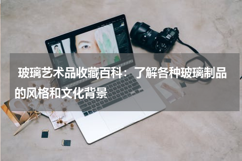  玻璃艺术品收藏百科：了解各种玻璃制品的风格和文化背景
