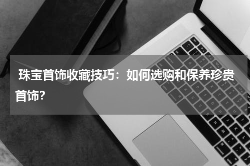  珠宝首饰收藏技巧：如何选购和保养珍贵首饰？