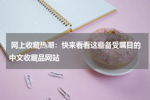  网上收藏热潮：快来看看这些备受瞩目的中文收藏品网站
