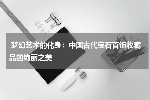  梦幻艺术的化身：中国古代宝石首饰收藏品的绚丽之美