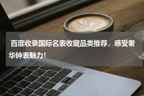  百度收录国际名表收藏品类推荐，感受奢华钟表魅力！