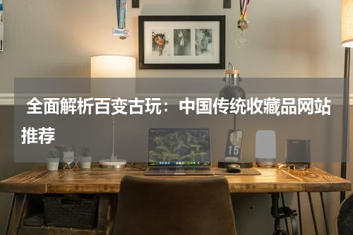  全面解析百变古玩：中国传统收藏品网站推荐