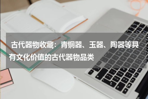  古代器物收藏：青铜器、玉器、陶器等具有文化价值的古代器物品类