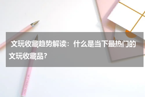  文玩收藏趋势解读：什么是当下最热门的文玩收藏品？