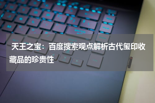  天王之宝：百度搜索观点解析古代玺印收藏品的珍贵性