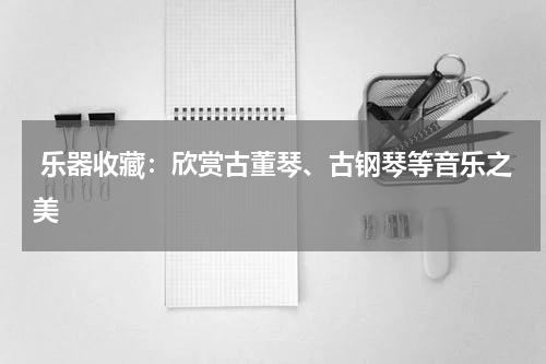  乐器收藏：欣赏古董琴、古钢琴等音乐之美