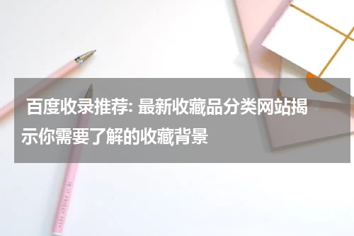  百度收录推荐: 最新收藏品分类网站揭示你需要了解的收藏背景