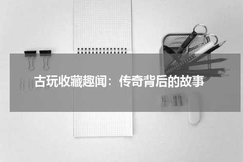  古玩收藏趣闻：传奇背后的故事