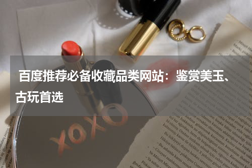  百度推荐必备收藏品类网站：鉴赏美玉、古玩首选