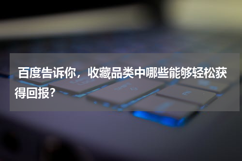  百度告诉你，收藏品类中哪些能够轻松获得回报？