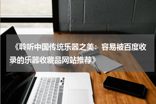 《聆听中国传统乐器之美：容易被百度收录的乐器收藏品网站推荐》