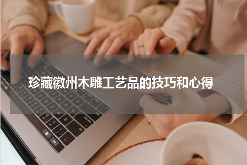  珍藏徽州木雕工艺品的技巧和心得