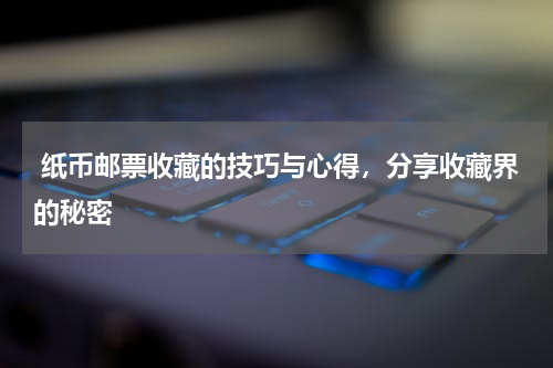  纸币邮票收藏的技巧与心得，分享收藏界的秘密