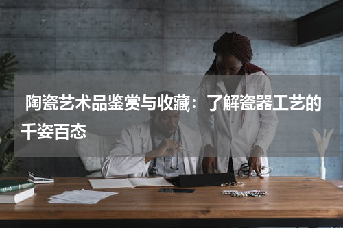  陶瓷艺术品鉴赏与收藏：了解瓷器工艺的千姿百态