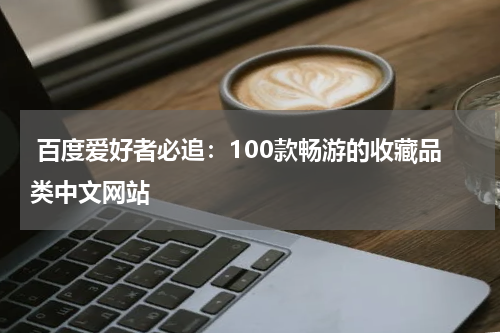  百度爱好者必追：100款畅游的收藏品类中文网站