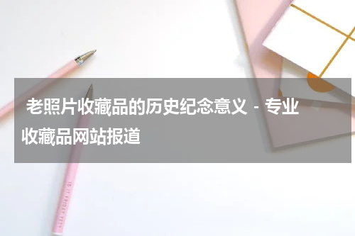  老照片收藏品的历史纪念意义 - 专业收藏品网站报道