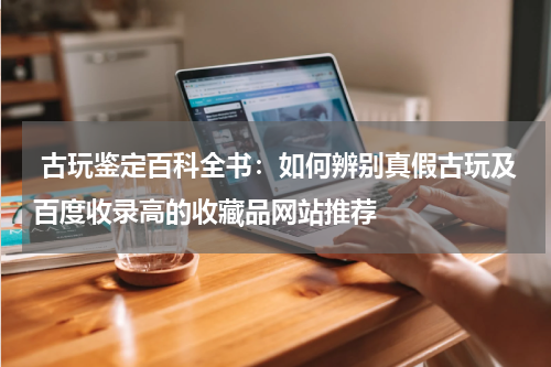  古玩鉴定百科全书：如何辨别真假古玩及百度收录高的收藏品网站推荐