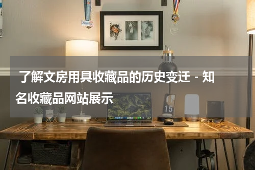  了解文房用具收藏品的历史变迁 - 知名收藏品网站展示