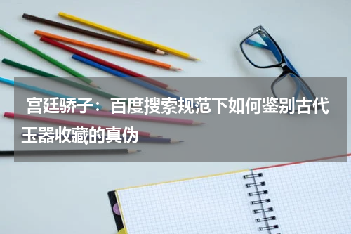  宫廷骄子：百度搜索规范下如何鉴别古代玉器收藏的真伪