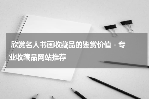  欣赏名人书画收藏品的鉴赏价值 - 专业收藏品网站推荐
