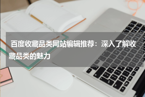  百度收藏品类网站编辑推荐：深入了解收藏品类的魅力