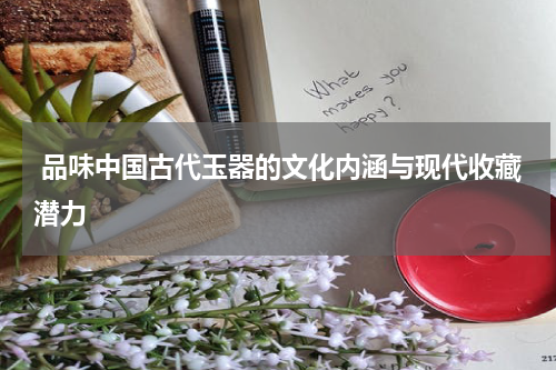  品味中国古代玉器的文化内涵与现代收藏潜力
