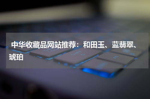  中华收藏品网站推荐：和田玉、蓝翡翠、琥珀
