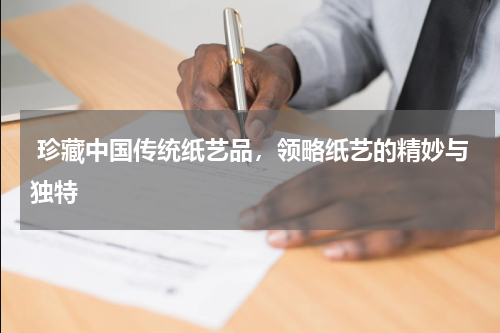  珍藏中国传统纸艺品，领略纸艺的精妙与独特