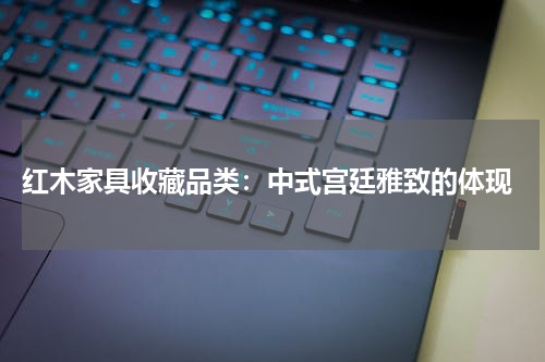  红木家具收藏品类：中式宫廷雅致的体现