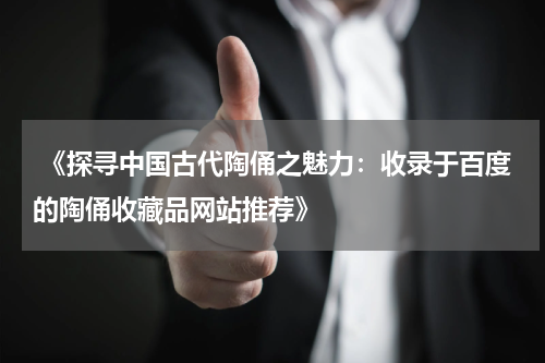  《探寻中国古代陶俑之魅力：收录于百度的陶俑收藏品网站推荐》