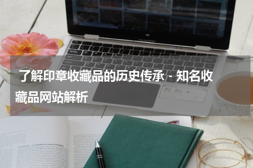  了解印章收藏品的历史传承 - 知名收藏品网站解析