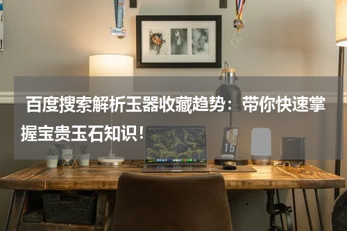  百度搜索解析玉器收藏趋势：带你快速掌握宝贵玉石知识！