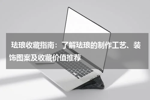  珐琅收藏指南：了解珐琅的制作工艺、装饰图案及收藏价值推荐