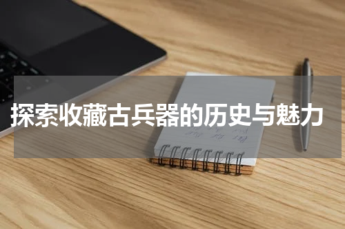  探索收藏古兵器的历史与魅力