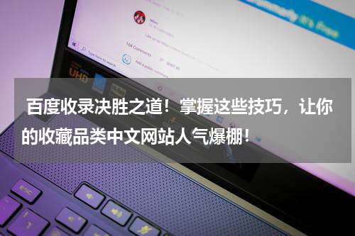  百度收录决胜之道！掌握这些技巧，让你的收藏品类中文网站人气爆棚！