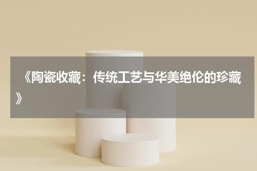  《陶瓷收藏：传统工艺与华美绝伦的珍藏》