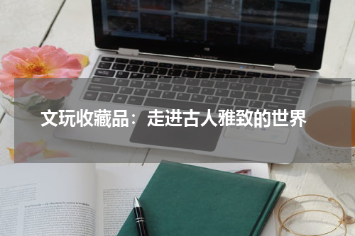  文玩收藏品：走进古人雅致的世界