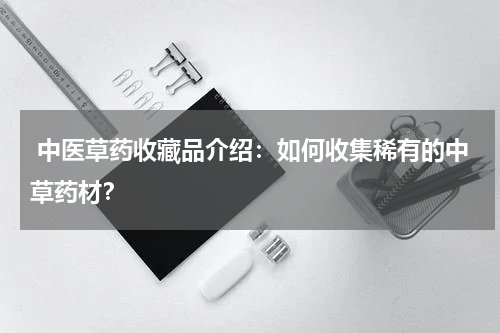  中医草药收藏品介绍：如何收集稀有的中草药材？