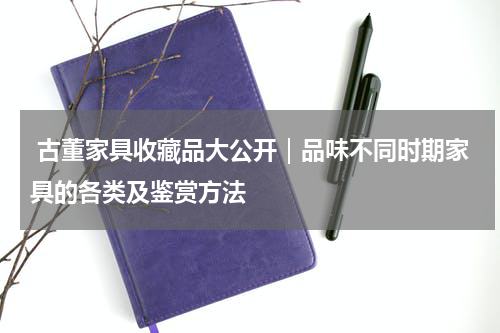 古董家具收藏品大公开｜品味不同时期家具的各类及鉴赏方法